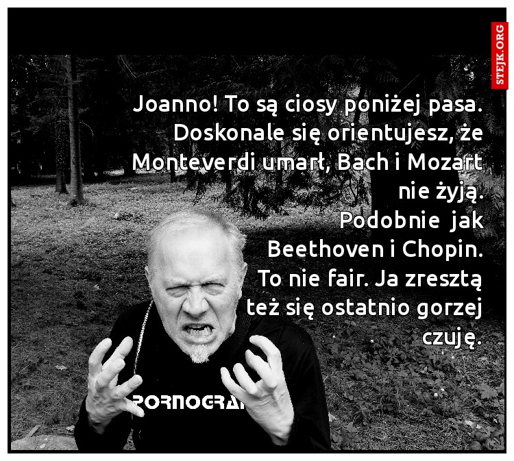 Joanno! To są ciosy poniżej pasa. Doskonale się orientujesz, że Monteverdi umarł, Bach i Mozart nie żyją.