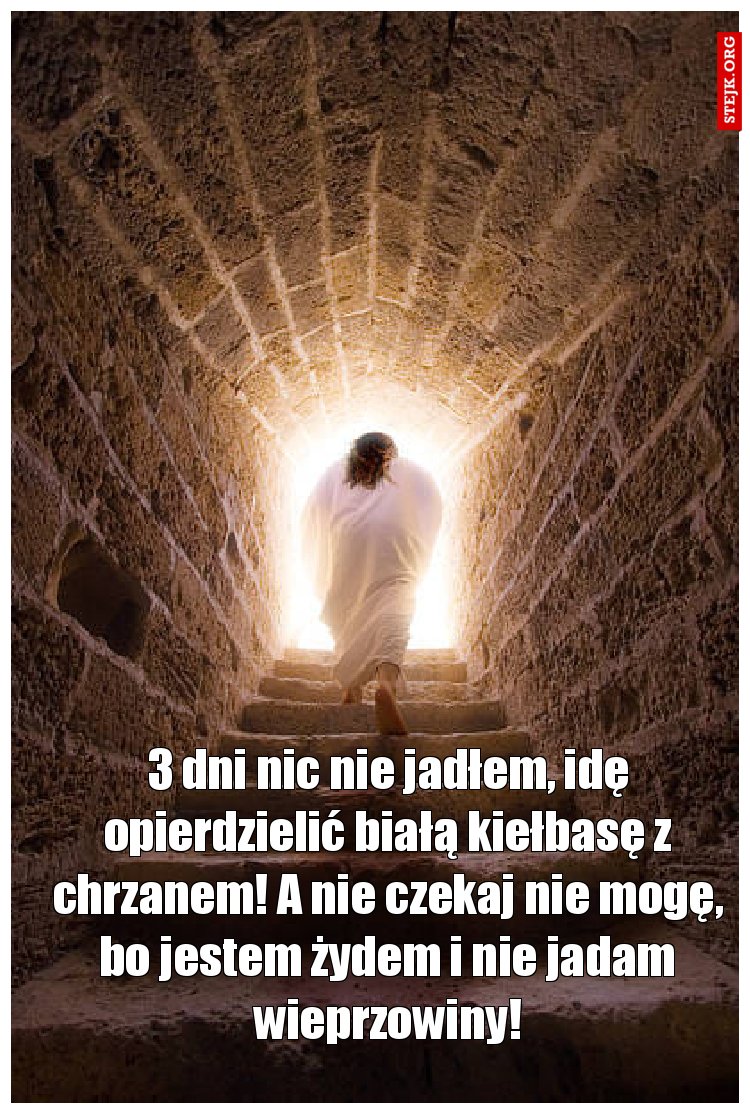 3 dni nic nie jadłem, idę opierdzielić białą kiełbasę z chrzanem! A nie czekaj nie mogę, bo jestem żydem i nie jadam wieprzowiny!