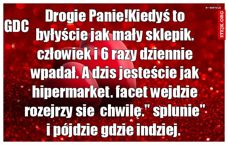 Drogie Panie!Kiedyś to byłyście jak mały sklepik. człowiek i 6 razy dziennie wpadał. A dzis jesteście jak hipermarket. facet wejdzie rozejrzy sie  chwilę." splunie" i pójdzie gdzie indziej. 