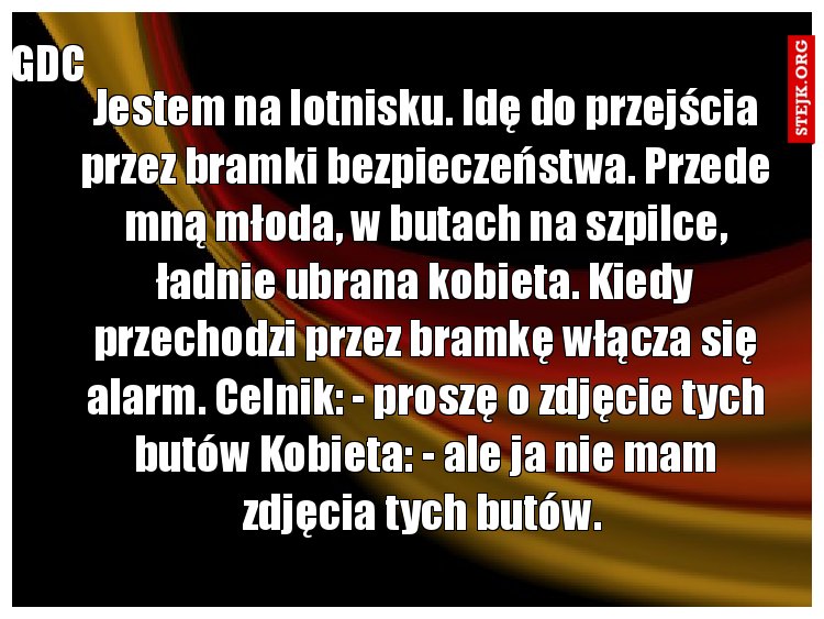 Jestem na lotnisku. Idę do przejścia przez bramki bezpieczeństwa. Przede mną młoda, w butach na szpilce, ładnie ubrana kobieta. Kiedy przechodzi przez bramkę włącza się alarm. Celnik: - proszę o zdjęcie tych butów Kobieta: - ale ja nie mam zdjęcia tych butów. 
