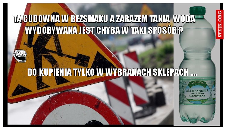 TA CUDOWNA W BEZSMAKU A ZARAZEM TANIA  WODA WYDOBYWANA JEST CHYBA W TAKI SPOSÓB ?