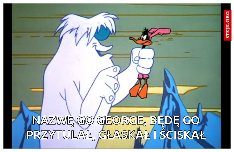 Nazwę go george, będę go przytulał, głaskał i ściskał