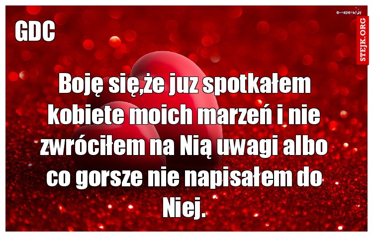 Boję się,że juz spotkałem kobiete moich marzeń i nie zwróciłem na Nią uwagi albo co gorsze nie napisałem do Niej.