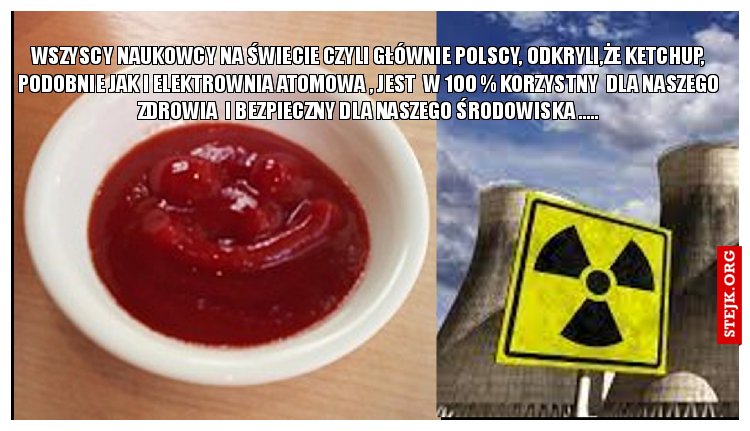 WSZYSCY NAUKOWCY NA ŚWIECIE CZYLI GŁÓWNIE POLSCY, ODKRYLI,ŻE KETCHUP, PODOBNIE JAK I ELEKTROWNIA ATOMOWA , JEST  W 100 % KORZYSTNY  DLA NASZEGO ZDROWIA  I BEZPIECZNY DLA NASZEGO ŚRODOWISKA .....