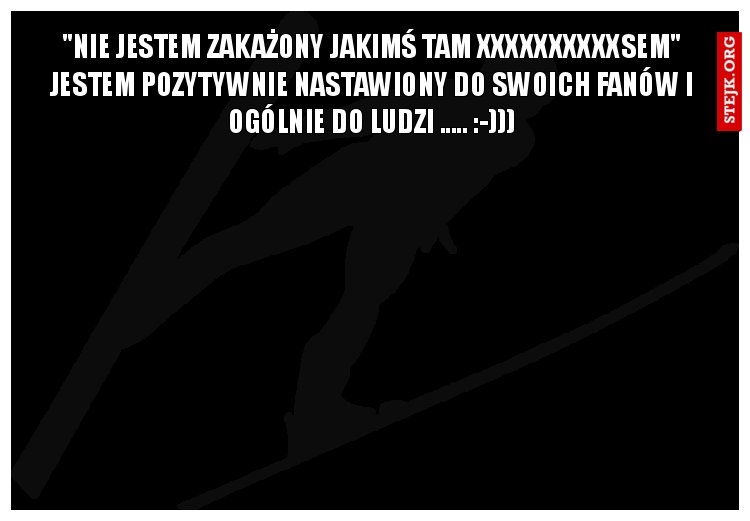 "Nie jestem zakażony jakimś tam XXXXXXXXXXsem" Jestem pozytywnie nastawiony do swoich fanów i ogólnie do ludzi ..... :-)))