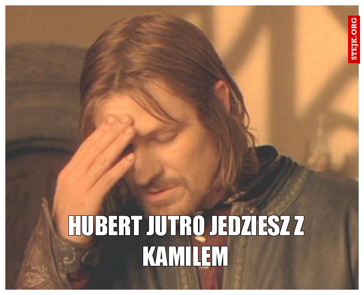 Hubert jutro jedziesz z Kamilem
