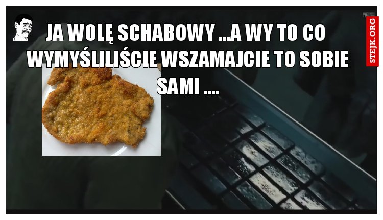 JA WOLĘ SCHABOWY ...A WY TO CO  WYMYŚLILIŚCIE WSZAMAJCIE TO SOBIE SAMI ....