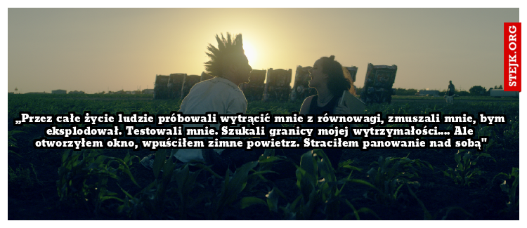 ,,Przez całe życie ludzie próbowali wytrącić mnie z równowagi, zmuszali mnie, bym eksplodował. Testowali mnie. Szukali granicy mojej wytrzymałości.... Ale otworzyłem okno, wpuściłem zimne powietrz. Straciłem panowanie nad sobą"