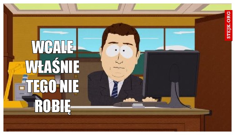 wcale właśnie tego nie robię