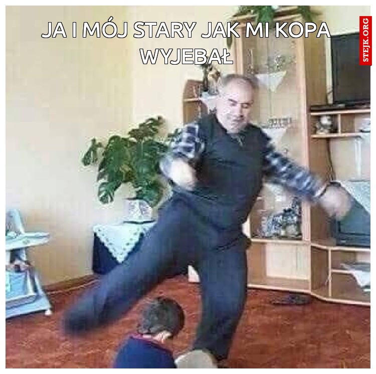 Ja i mój stary jak mi kopa wyjebał