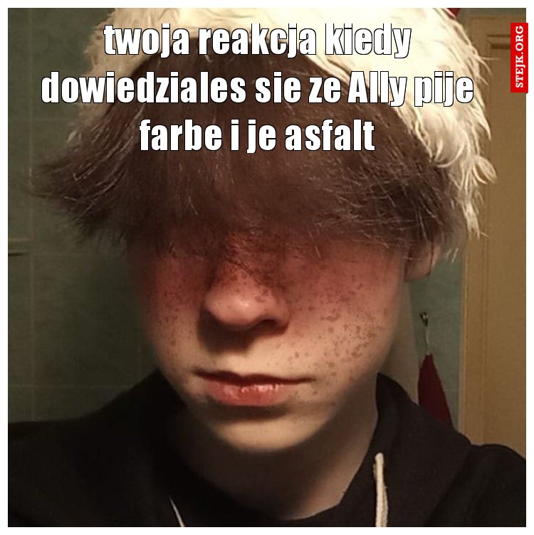 twoja reakcja kiedy dowiedziales sie ze Ally pije farbe i je asfalt