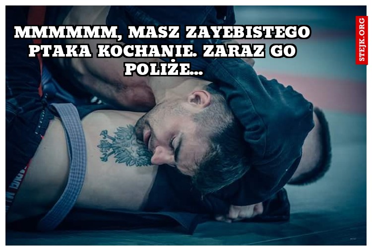 Mmmmmm, masz zayebistego ptaka kochanie. Zaraz go poliże...