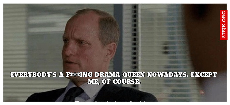 Everybody’s a f***ing drama queen nowadays. Except me, of course.