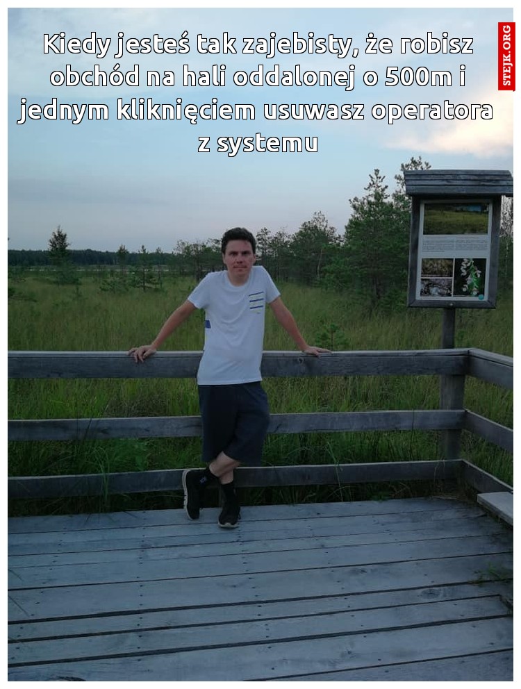Kiedy jesteś tak zajebisty, że robisz obchód na hali oddalonej o 500m i jednym kliknięciem usuwasz operatora z systemu