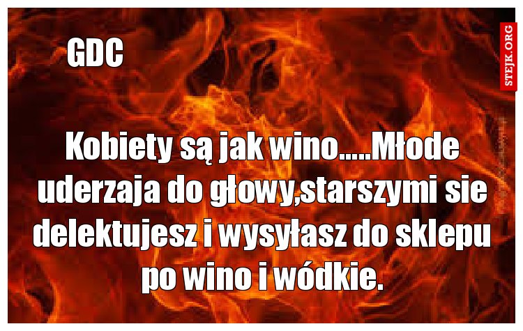 Kobiety są jak wino.....Młode uderzaja do głowy,starszymi sie delektujesz i wysyłasz do sklepu po wino i wódkie.