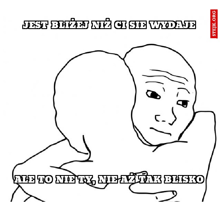 jest bliżej niż ci sie wydaje