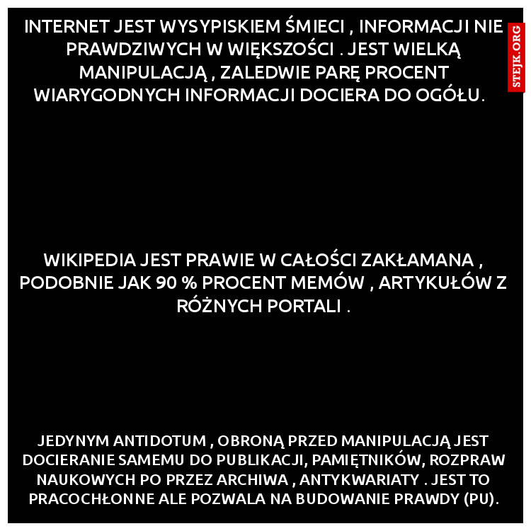 Internet jest wysypiskiem śmieci , informacji nie prawdziwych w większości . Jest wielką manipulacją , zaledwie parę procent wiarygodnych informacji dociera do ogółu.  