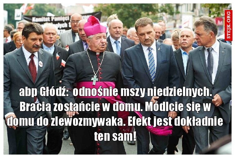 abp Głódź:  odnośnie mszy niedzielnych. Bracia zostańcie w domu. Módlcie się w domu do zlewozmywaka. Efekt jest dokładnie ten sam!