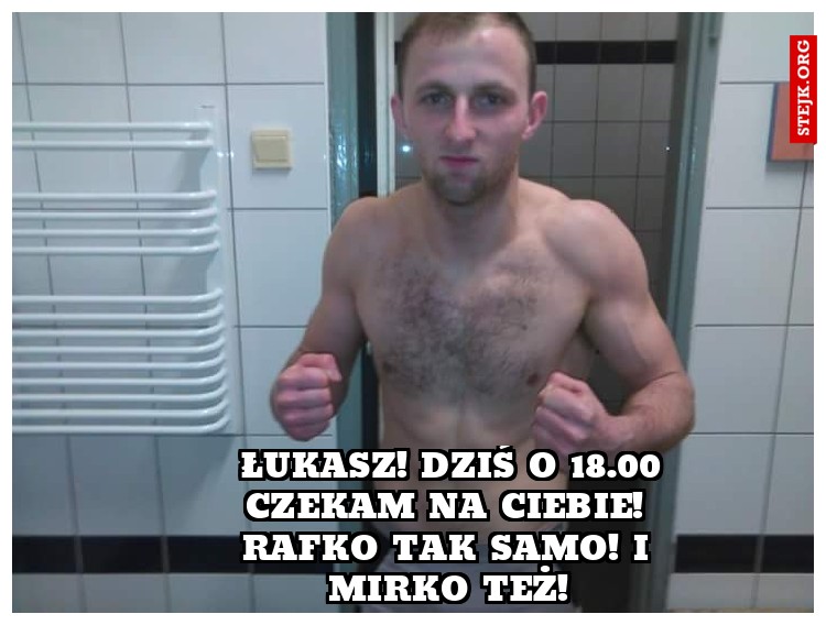  Łukasz! Dziś o 18.00 czekam na Ciebie! Rafko tak samo! I Mirko też!