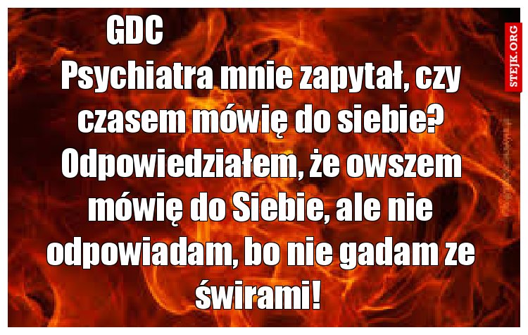 Psychiatra mnie zapytał, czy czasem mówię do siebie? Odpowiedziałem, że owszem mówię do Siebie, ale nie odpowiadam, bo nie gadam ze świrami! 