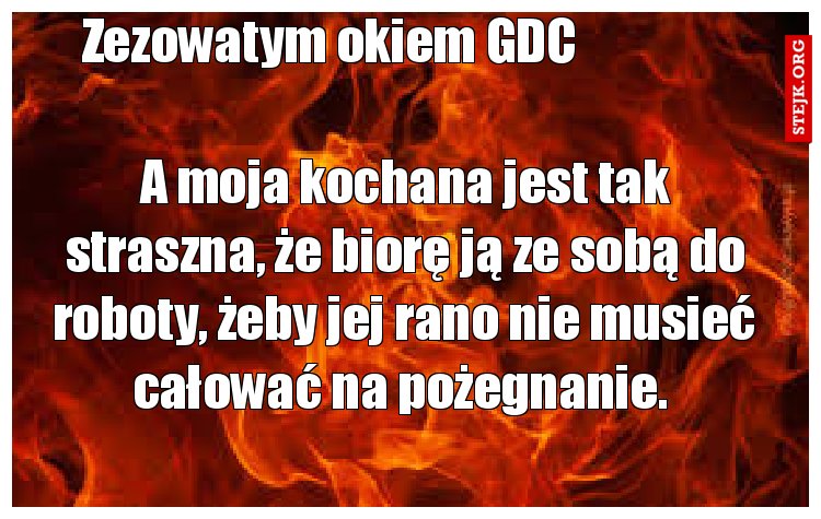 A moja kochana jest tak straszna, że biorę ją ze sobą do roboty, żeby jej rano nie musieć całować na pożegnanie. 