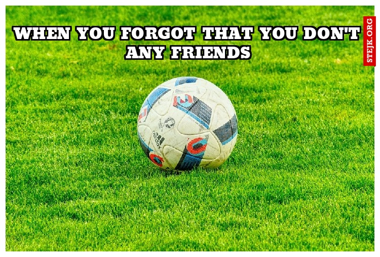 when you forgot that you don't any friends