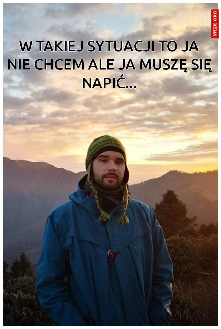 W takiej sytuacji to ja nie chcem ale ja muszę się napić...