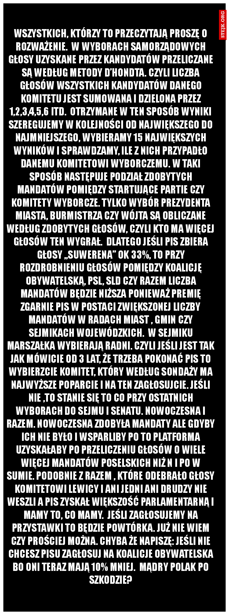 Wszystkich, którzy to przeczytają proszę o rozważenie.  W wyborach samorządowych głosy uzyskane przez kandydatów przeliczane są według metody d’Hondta. Czyli liczba głosów wszystkich kandydatów danego komitetu jest sumowana i dzielona przez 1,2,3,4,5,6 itd.  Otrzymane w ten sposób wyniki szeregujemy w kolejności od największego do najmniejszego, wybieramy 15 największych wyników i sprawdzamy, ile z nich przypadło danemu komitetowi wyborczemu. W taki sposób następuje podział zdobytych mandatów pomiędzy startujące partie czy komitety wyborcze. Tylko wybór prezydenta miasta, burmistrza czy wójta są obliczane według zdobytych głosów, czyli kto ma więcej głosów ten wygrał.  Dlatego jeśli PiS zbiera głosy „suwerena” ok 33%, to przy rozdrobnieniu głosów pomiędzy Koalicję Obywatelską, PSL, SLD czy Razem liczba mandatów będzie niższa ponieważ premię zgarnie PiS w postaci zwiększonej liczby mandatów w radach miast , gmin czy sejmikach wojewódzkich.  W sejmiku Marszałka wybierają radni. Czyli jeśli jest tak jak mówicie od 3 lat, że trzeba pokonać PiS to wybierzcie komitet, który według sondaży ma najwyższe poparcie i na ten zagłosujcie. Jeśli nie ,to stanie się to co przy ostatnich wyborach do sejmu i senatu. Nowoczesna i Razem. Nowoczesna zdobyła mandaty ale gdyby ich nie było i wsparliby PO to Platforma uzyskałaby po przeliczeniu głosów o wiele więcej mandatów poselskich niż N i PO w sumie. Podobnie z Razem , które odebrało głosy Komitetowi Lewicy i ani jedni ani drudzy nie weszli a PiS zyskał większość parlamentarną i mamy to, co mamy.  Jeśli zagłosujemy na przystawki to będzie powtórka. Już nie wiem czy prościej można. Chyba że napiszę: Jeśli nie chcesz PiSu zagłosuj na KOALICJE OBYWATELSKA bo oni teraz mają 10% mniej.  Mądry Polak po szkodzie?