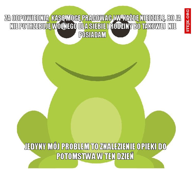 za odpowiednią  kasę mogę pracowac i w każdę niedzielę. Bo ja nie potrzebuję wolnego dla siebie i rodziny bo takowej  nie posiadam 