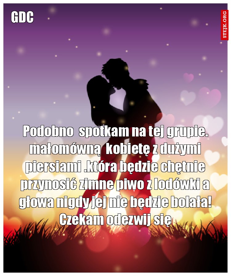 Podobno  spotkam na tej grupie. małomówną  kobietę z dużymi piersiami .która będzie chętnie przynosić zimne piwo z lodówki a głowa nigdy jej nie będzie bolała! Czekam odezwij się