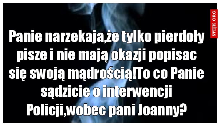 Panie narzekaja,że tylko pierdoły pisze i nie mają okazji popisac się swoją mądrością!To co Panie sądzicie o interwencji Policji,wobec pani Joanny?