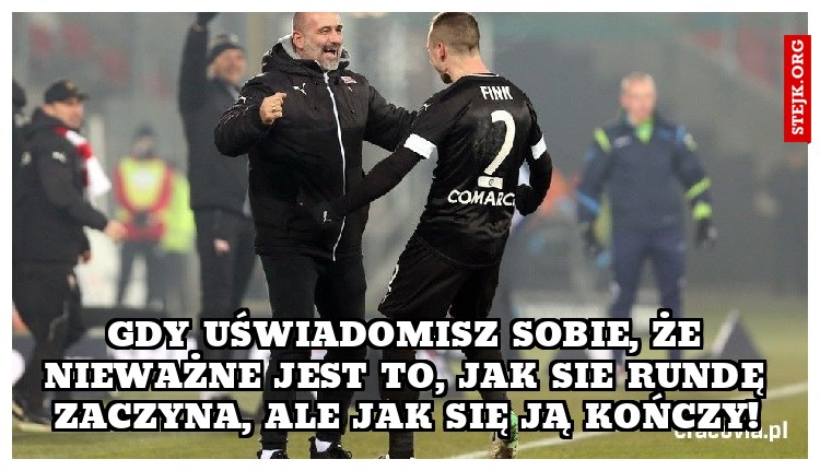 GDY UŚWIADOMISZ SOBIE, ŻE NIEWAŻNE JEST TO, JAK SIE RUNDĘ ZACZYNA, ALE JAK SIĘ JĄ KOŃCZY!