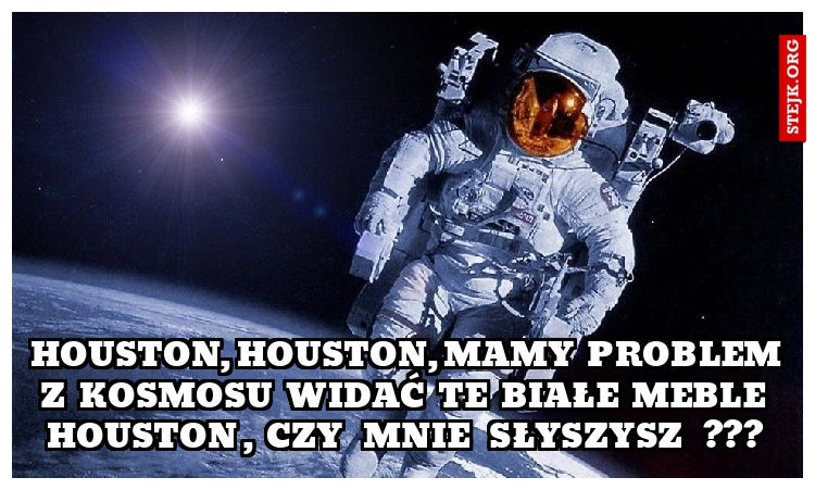 Houston, Houston, mamy  problem z  kosmosu  widać  te  białe  meble  Houston ,  czy   mnie   słyszysz   ???