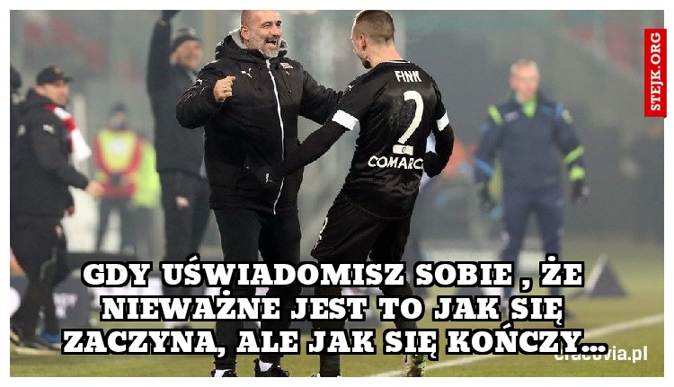GDY UŚWIADOMISZ SOBIE , ŻE NIEWAŻNE JEST TO JAK SIĘ ZACZYNA, ALE JAK SIĘ KOŃCZY...