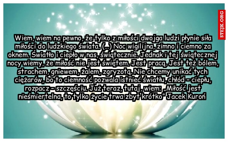 Wiem, wiem na pewno, że tylko z miłości dwojga ludzi płynie siła miłości do ludzkiego świata. (…) Noc wigilijna, zimno i ciemno za oknem. Światło i ciepło w nas, świątecznie. Jednak i tej świątecznej nocy wiemy, że miłość nie jest świętem. Jest pracą. Jest też bólem, strachem, gniewem, żalem, zgryzotą. Nie chcemy unikać tych ciężarów, bo to ciemność pozwala istnieć światłu, chłód – ciepłu, rozpacz – szczęściu. Już teraz, tutaj, wiem: „Miłość jest nieśmiertelna, to tylko życie trwa zbyt krótko” Jacek Kuroń 
