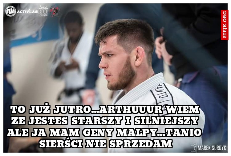 To już jutro...arthuuur wiem ze jestes starszy i silniejszy ale ja mam geny malpy...tanio sierści nie sprzedam
