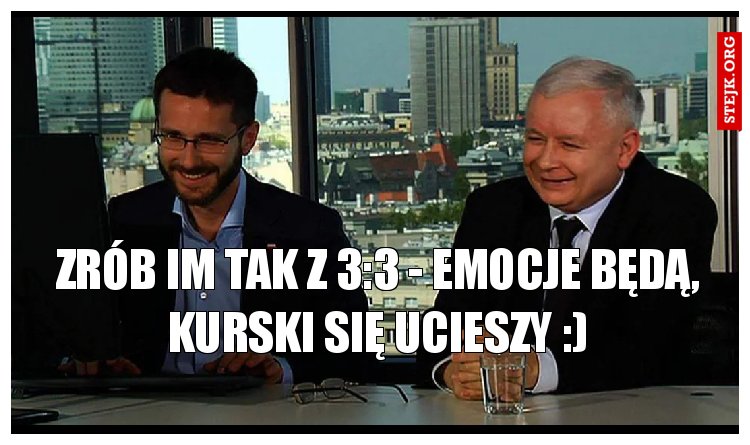 Zrób im tak z 3:3 - emocje będą, Kurski się ucieszy :)