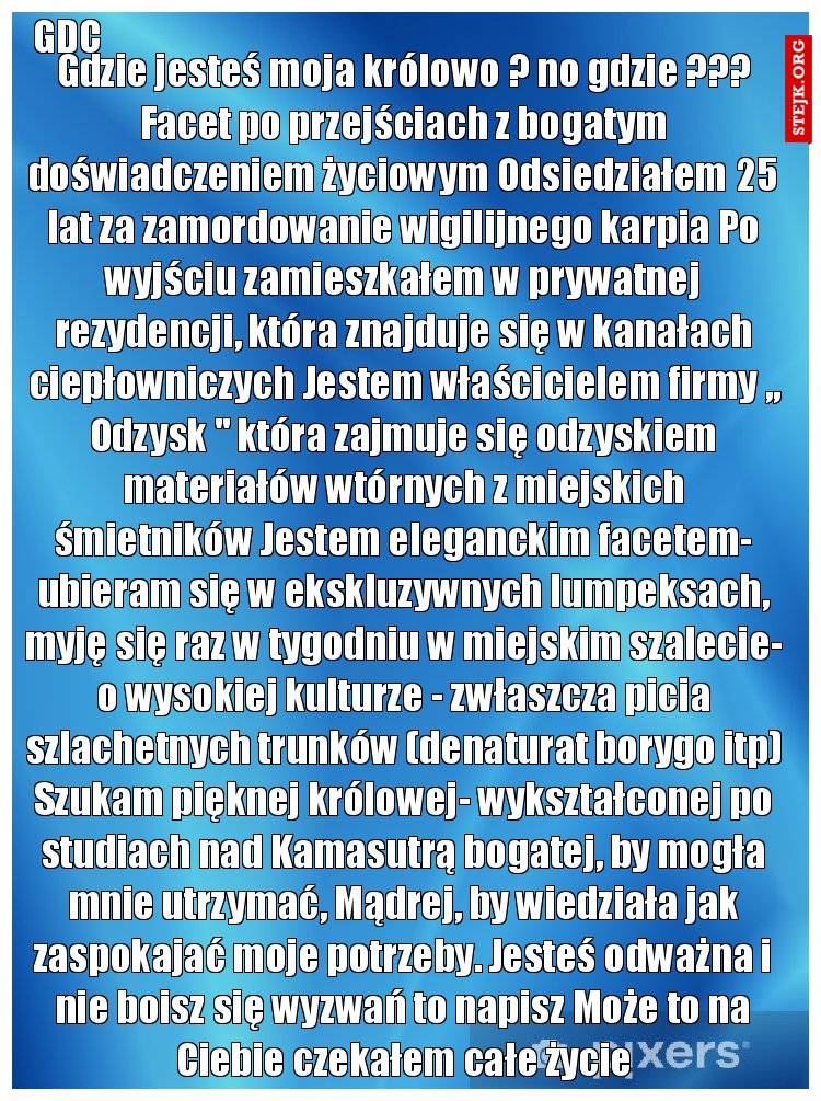 Gdzie jesteś moja królowo ? no gdzie ??? Facet po przejściach z bogatym doświadczeniem życiowym Odsiedziałem 25 lat za zamordowanie wigilijnego karpia Po wyjściu zamieszkałem w prywatnej rezydencji, która znajduje się w kanałach ciepłowniczych Jestem właścicielem firmy ,, Odzysk '' która zajmuje się odzyskiem materiałów wtórnych z miejskich śmietników Jestem eleganckim facetem- ubieram się w ekskluzywnych lumpeksach, myję się raz w tygodniu w miejskim szalecie- o wysokiej kulturze - zwłaszcza picia szlachetnych trunków (denaturat borygo itp) Szukam pięknej królowej- wykształconej po studiach nad Kamasutrą bogatej, by mogła mnie utrzymać, Mądrej, by wiedziała jak zaspokajać moje potrzeby. Jesteś odważna i nie boisz się wyzwań to napisz Może to na Ciebie czekałem całe życie