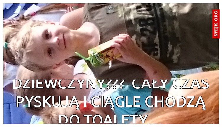 Dziewczyny???  cały czas pyskują i ciągle chodzą do toalety....