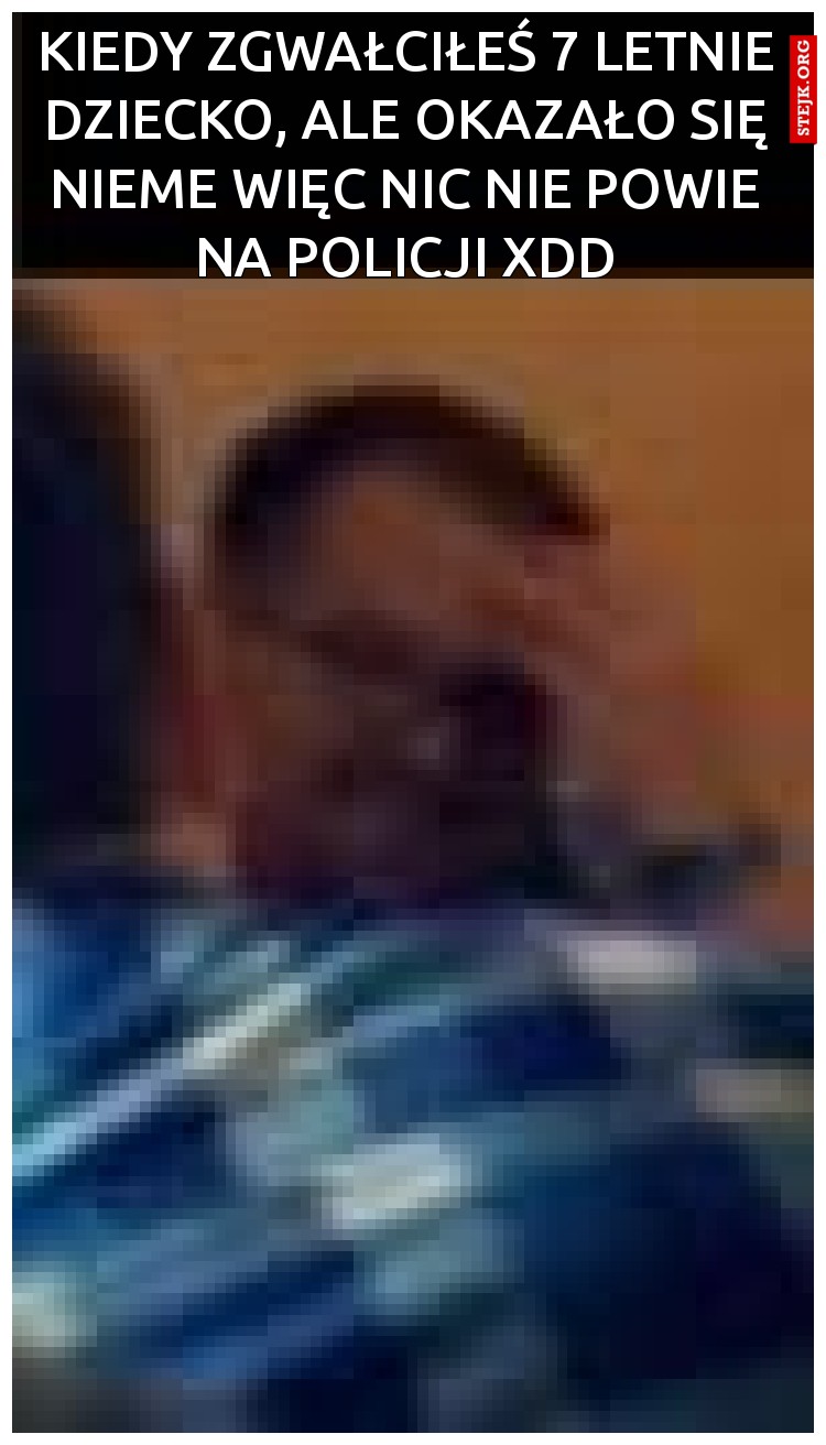 Kiedy zgwałciłeś 7 letnie dziecko, ale okazało się nieme więc nic nie powie na policji XDD