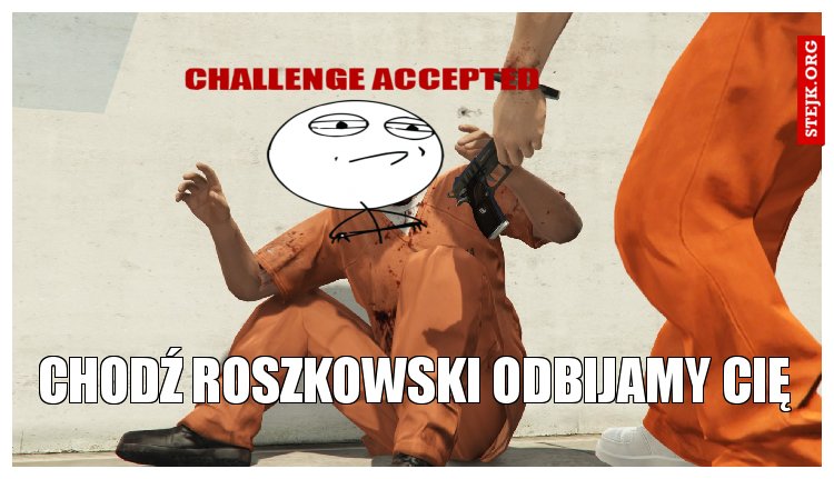chodź roszkowski odbijamy cię