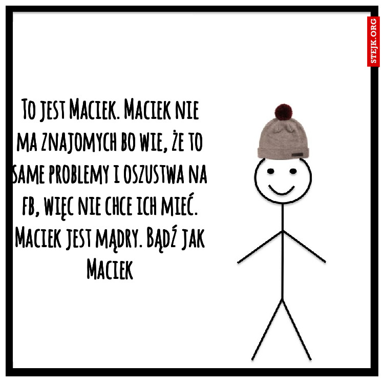 To jest Maciek. Maciek nie ma znajomych bo wie, że to same problemy i oszustwa na fb, więc nie chce ich mieć. Maciek jest mądry. Bądź jak Maciek