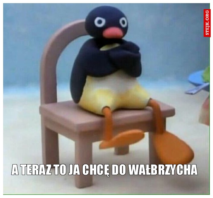 A teraz to ja chcę do wałbrzycha