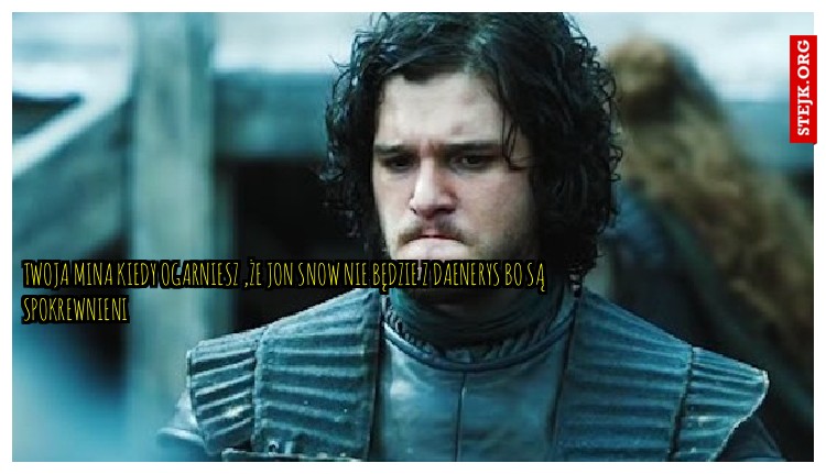 twoja mina kiedy ogarniesz ,że Jon snow nie będzie z Daenerys bo są spokrewnieni 