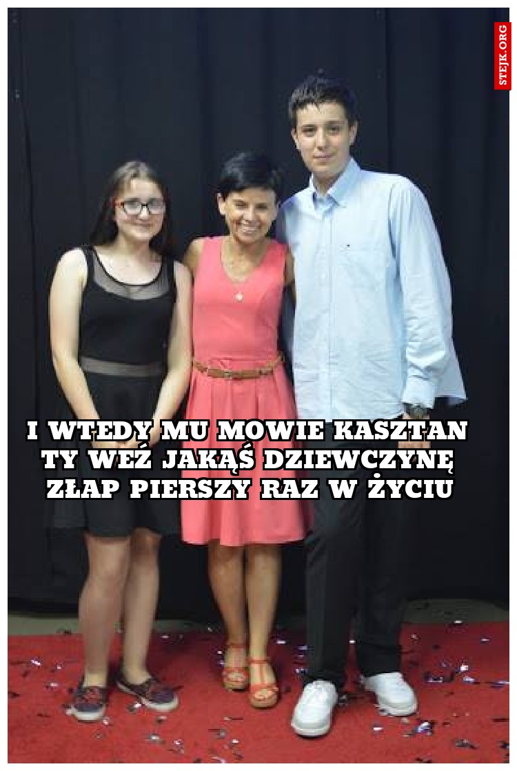 I WTEDY MU MOWIE KASZTAN TY WEŹ JAKĄŚ DZIEWCZYNĘ ZŁAP PIERSZY RAZ W ŻYCIU
