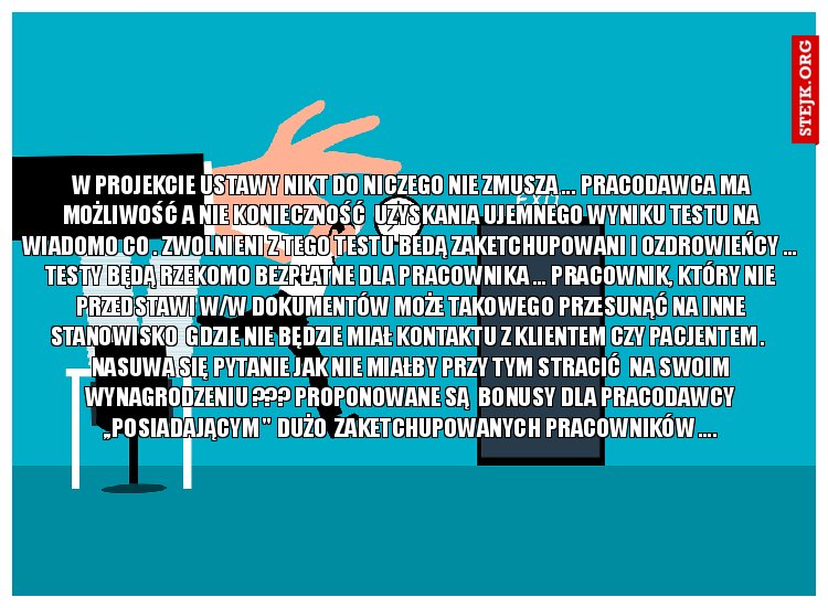 W PROJEKCIE USTAWY NIKT DO NICZEGO NIE ZMUSZA ... PRACODAWCA MA MOŻLIWOŚĆ A NIE KONIECZNOŚĆ  UZYSKANIA UJEMNEGO WYNIKU TESTU NA WIADOMO CO . ZWOLNIENI Z TEGO TESTU BEDĄ ZAKETCHUPOWANI I OZDROWIEŃCY ... TESTY BĘDĄ RZEKOMO BEZPŁATNE DLA PRACOWNIKA ... PRACOWNIK, KTÓRY NIE PRZEDSTAWI W/W DOKUMENTÓW MOŻE TAKOWEGO PRZESUNĄĆ NA INNE STANOWISKO  GDZIE NIE BĘDZIE MIAŁ KONTAKTU Z KLIENTEM CZY PACJENTEM .  NASUWA SIĘ PYTANIE JAK NIE MIAŁBY PRZY TYM STRACIĆ  NA SWOIM WYNAGRODZENIU ??? PROPONOWANE SĄ  BONUSY DLA PRACODAWCY ,,POSIADAJĄCYM " DUŻO  ZAKETCHUPOWANYCH PRACOWNIKÓW ....