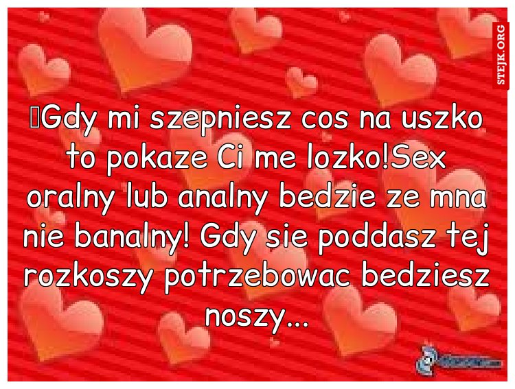 	Gdy mi szepniesz cos na uszko to pokaze Ci me lozko!Sex oralny lub analny bedzie ze mna nie banalny! Gdy sie poddasz tej rozkoszy potrzebowac bedziesz noszy...