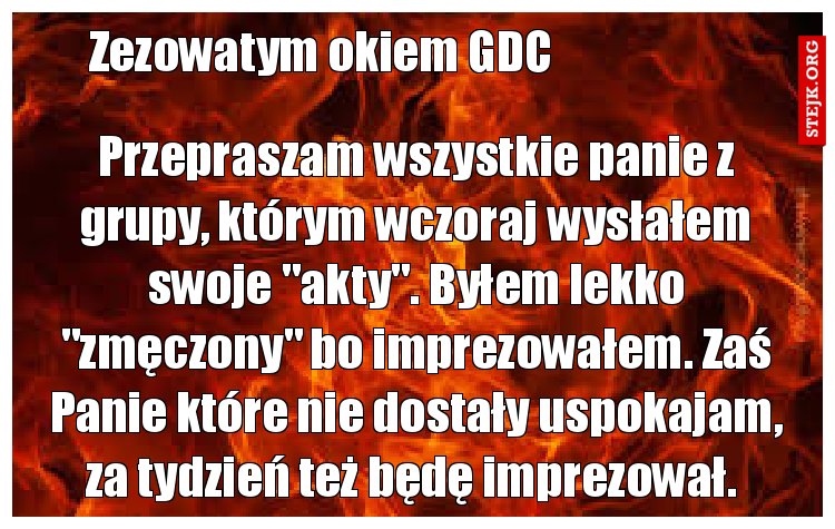 Przepraszam wszystkie panie z grupy, którym wczoraj wysłałem swoje "akty". Byłem lekko "zmęczony" bo imprezowałem. Zaś Panie które nie dostały uspokajam, za tydzień też będę imprezował. 