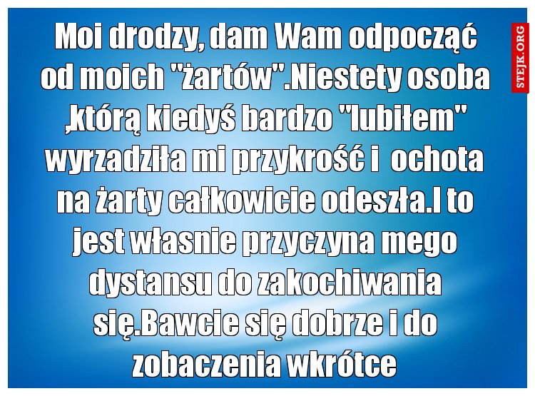Moi drodzy, dam Wam odpocząć od moich "żartów".Niestety osoba ,którą kiedyś bardzo "lubiłem" wyrzadziła mi przykrość i  ochota na żarty całkowicie odeszła.I to jest własnie przyczyna mego dystansu do zakochiwania się.Bawcie się dobrze i do zobaczenia wkrótce