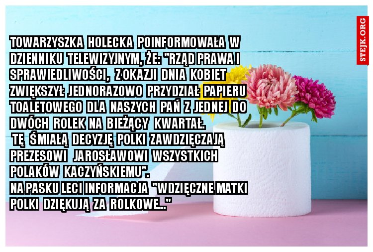 Towarzyszka Holecka poinformowała w Dzienniku Telewizyjnym, że: "Rząd Prrawa i Sprrawieldliwości, z okazji Dnia Kobiet zwiększył jednorazowo przydział papieru toaletowego dla Naszych Pań z jednej do dwóch rolek - na drugi kwartał bieżącego roku. Tę śmiałą decyzję Polki zawdzięczają Prezesowi Jarosławowi Wszystkich Polaków Kaczyńskiemu". Na pasku leci informacja "Wdzięczne Matki Polki dziękują za Rolkowe..." 	 